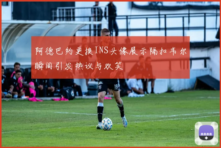 阿德巴约更换INS头像展示隔扣韦尔瞬间引发热议与欢笑