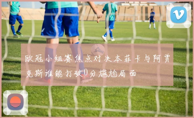 欧冠小组赛焦点对决本菲卡与阿贾克斯谁能打破0分尴尬局面