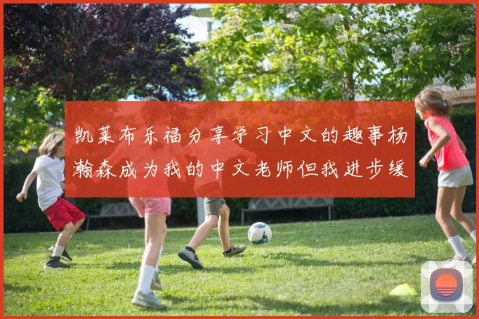凯莱布乐福分享学习中文的趣事杨瀚森成为我的中文老师但我进步缓慢