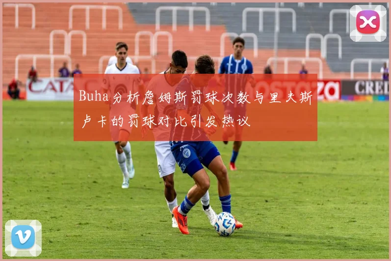 Buha分析詹姆斯罚球次数与里夫斯卢卡的罚球对比引发热议