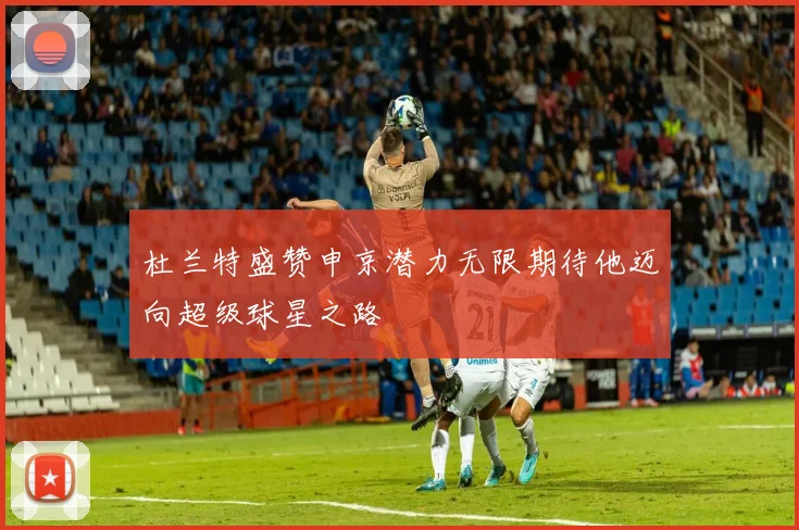 杜兰特盛赞申京潜力无限期待他迈向超级球星之路