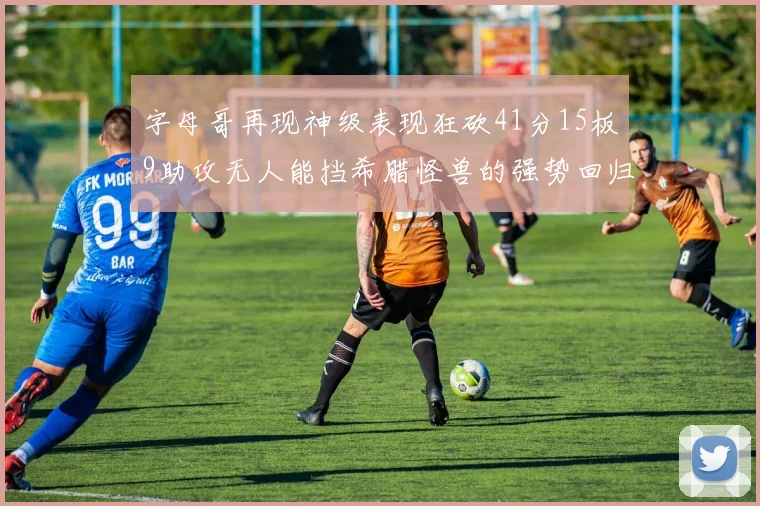 字母哥再现神级表现狂砍41分15板9助攻无人能挡希腊怪兽的强势回归