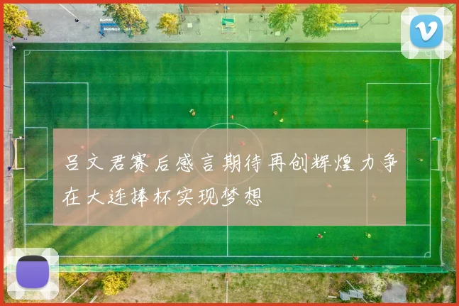 吕文君赛后感言期待再创辉煌力争在大连捧杯实现梦想