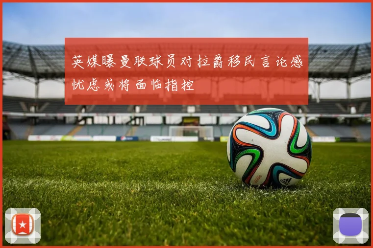 英媒曝曼联球员对拉爵移民言论感忧虑或将面临指控