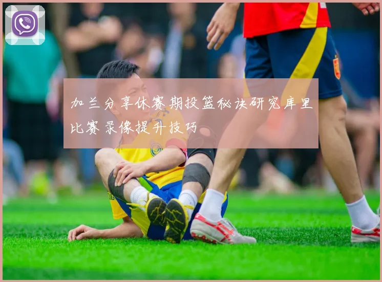 加兰分享休赛期投篮秘诀研究库里比赛录像提升技巧