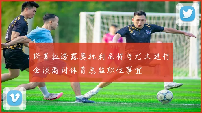 斯基拉透露奥托利尼将与尤文进行会谈商讨体育总监职位事宜