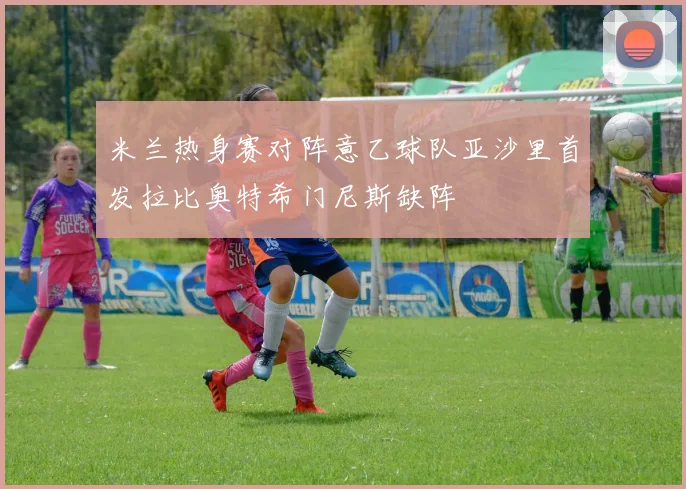 米兰热身赛对阵意乙球队亚沙里首发拉比奥特希门尼斯缺阵