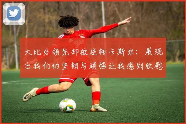 大比分领先却被逆转卡斯尔：展现出我们的坚韧与顽强让我感到欣慰